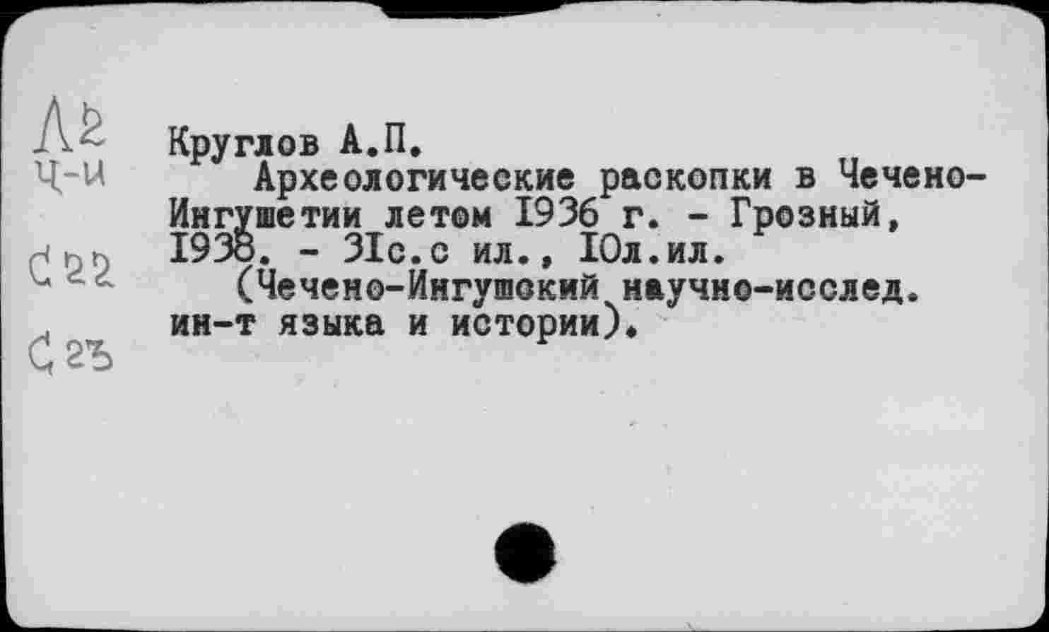 ﻿Сгъ
-------------------------------1
Круглов А.П.
Археологические раскопки в Чечено-Ингушетии летом 1936 г. - Грозный, I93Ö. - 31с. с ил., Юл.ил.
(Чечено-Ингушокий научно-исслед. ин-т языка и истории).